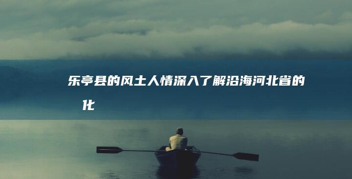 乐亭县的风土人情：深入了解沿海河北省的文化 (乐亭县风土人情)