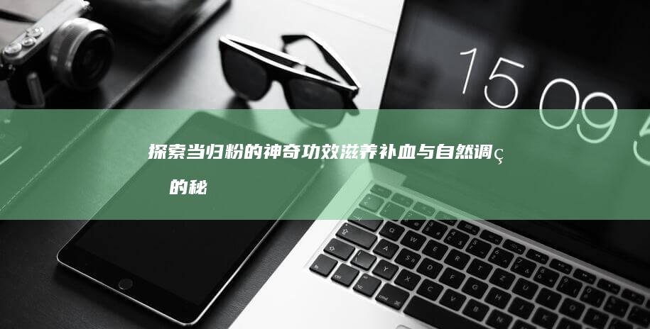 探索当归粉的神奇功效：滋养补血与自然调理的秘密